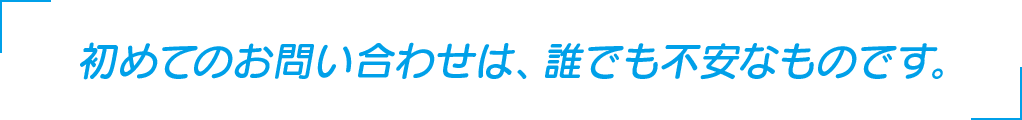 初めてのお問い合わせは、誰でも不安なものです。