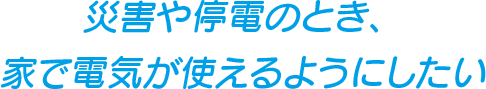 災害や停電のとき、家で電気が使えるようにしたい
