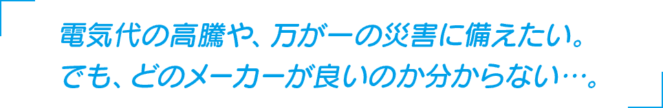 電気代の高騰や、万が一の災害に備えたい。でも、どのメーカーが良いのか分からない…。